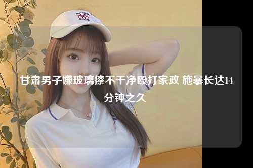 甘肃男子嫌玻璃擦不干净殴打家政 施暴长达14分钟之久 