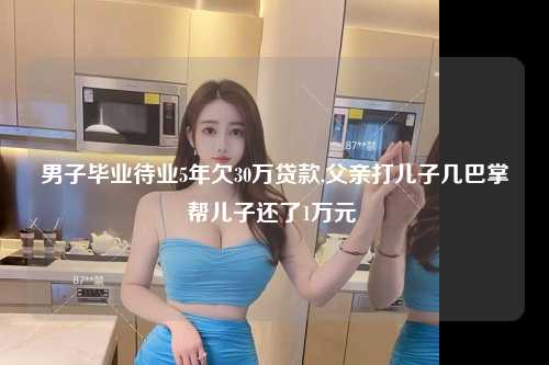 男子毕业待业5年欠30万贷款,父亲打儿子几巴掌帮儿子还了1万元 