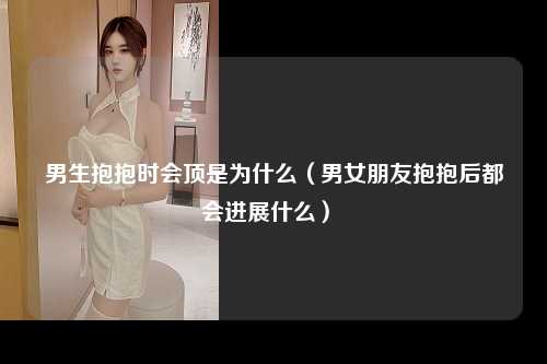 男生抱抱时会顶是为什么（男女朋友抱抱后都会进展什么） 