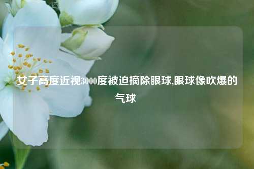 女子高度近视3000度被迫摘除眼球,眼球像吹爆的气球 