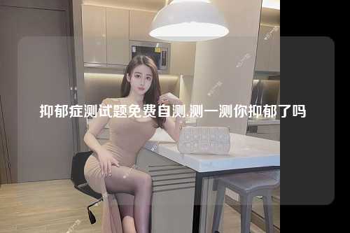 抑郁症测试题免费自测,测一测你抑郁了吗 