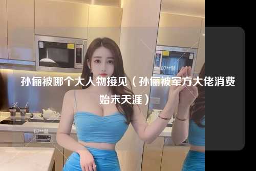孙俪被哪个大人物接见（孙俪被军方大佬消费始末天涯） 