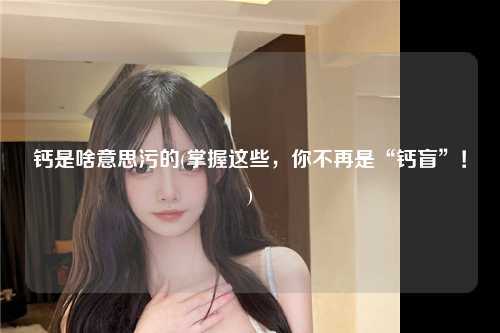 钙是啥意思污的(掌握这些，你不再是“钙盲”！)