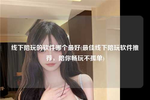 线下陪玩的软件哪个最好(最佳线下陪玩软件推荐，陪你畅玩不孤单)