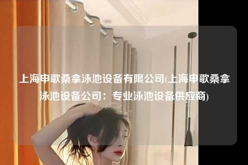 上海申歌桑拿泳池设备有限公司(上海申歌桑拿泳池设备公司：专业泳池设备供应商)
