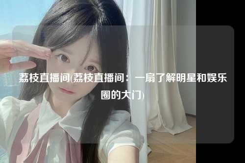 荔枝直播间(荔枝直播间：一扇了解明星和娱乐圈的大门)