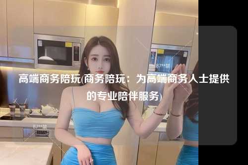 高端商务陪玩(商务陪玩：为高端商务人士提供的专业陪伴服务)