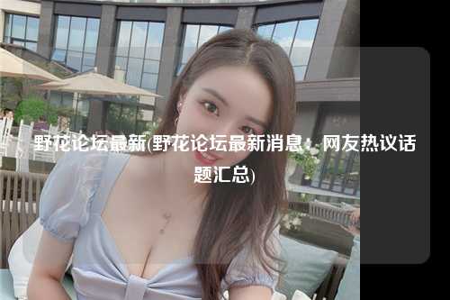 野花论坛最新(野花论坛最新消息：网友热议话题汇总)