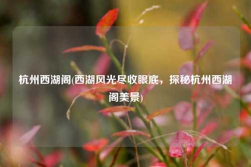 杭州西湖阁(西湖风光尽收眼底，探秘杭州西湖阁美景)