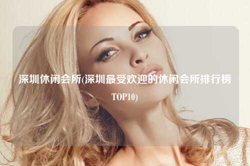 深圳休闲会所(深圳最受欢迎的休闲会所排行榜TOP10)