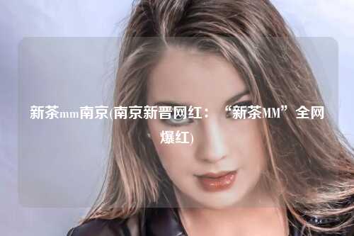 新茶mm南京(南京新晋网红：“新茶MM”全网爆红)