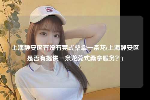 上海静安区有没有莞式桑拿一条龙(上海静安区是否有提供一条龙莞式桑拿服务？)