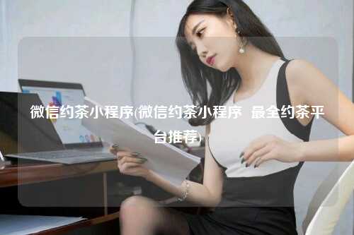 微信约茶小程序(微信约茶小程序  最全约茶平台推荐)