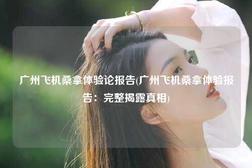 广州飞机桑拿体验论报告(广州飞机桑拿体验报告：完整揭露真相)