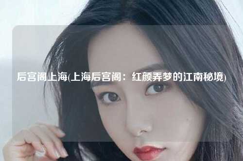 后宫阁上海(上海后宫阁：红颜弄梦的江南秘境)