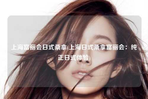 上海富丽会日式桑拿(上海日式桑拿富丽会：纯正日式体验)