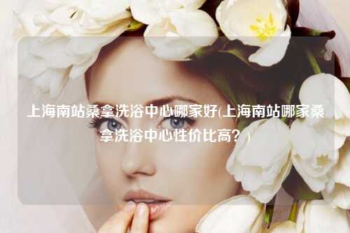 上海南站桑拿洗浴中心哪家好(上海南站哪家桑拿洗浴中心性价比高？)