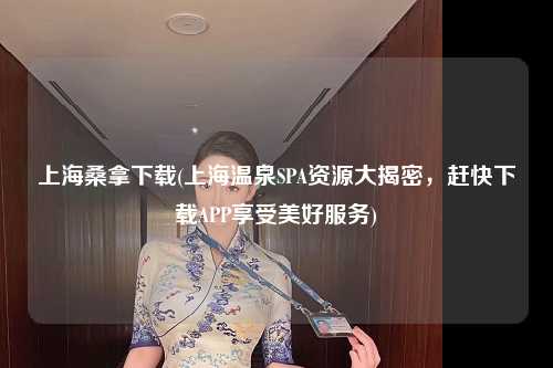 上海桑拿下载(上海温泉SPA资源大揭密，赶快下载APP享受美好服务)