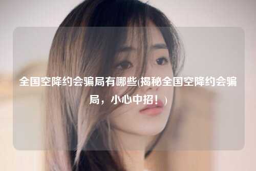 全国空降约会骗局有哪些(揭秘全国空降约会骗局，小心中招！)