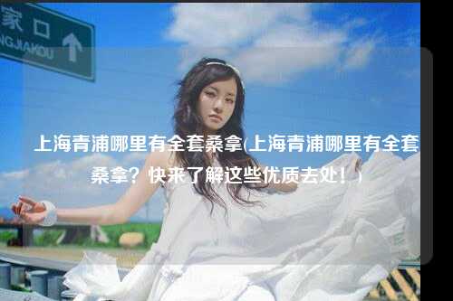 上海青浦哪里有全套桑拿(上海青浦哪里有全套桑拿？快来了解这些优质去处！)