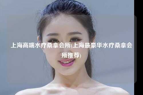 上海高端水疗桑拿会所(上海最豪华水疗桑拿会所推荐)