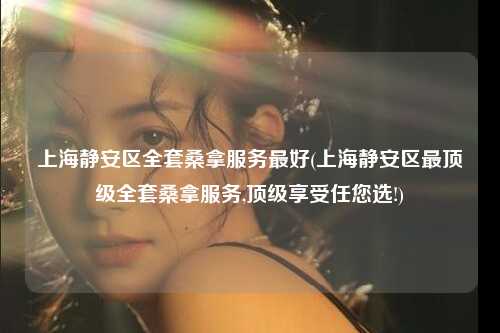 上海静安区全套桑拿服务最好(上海静安区最顶级全套桑拿服务,顶级享受任您选!)