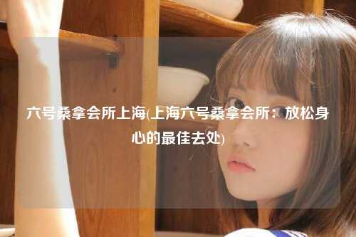 六号桑拿会所上海(上海六号桑拿会所：放松身心的最佳去处)