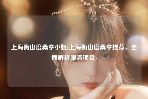 上海衡山度桑拿小姐(上海衡山度桑拿推荐，全面解析服务项目)