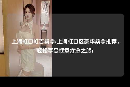 上海虹口虹吉桑拿(上海虹口区豪华桑拿推荐，轻松享受惬意疗愈之旅)