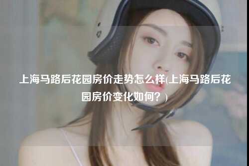 上海马路后花园房价走势怎么样(上海马路后花园房价变化如何？)