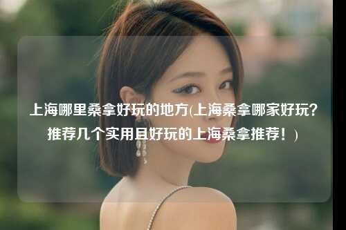 上海哪里桑拿好玩的地方(上海桑拿哪家好玩？推荐几个实用且好玩的上海桑拿推荐！)