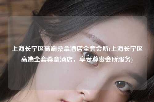 上海长宁区高端桑拿酒店全套会所(上海长宁区高端全套桑拿酒店，享受尊贵会所服务)