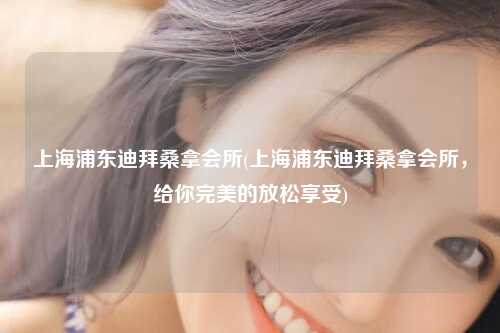 上海浦东迪拜桑拿会所(上海浦东迪拜桑拿会所，给你完美的放松享受)