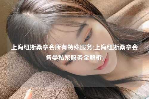 上海纽斯桑拿会所有特殊服务(上海纽斯桑拿会各类私密服务全解析)