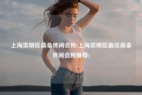 上海崇明区桑拿休闲会所(上海崇明区最佳桑拿休闲会所推荐)