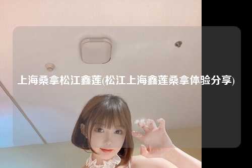 上海桑拿松江鑫莲(松江上海鑫莲桑拿体验分享)