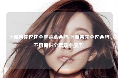 上海普陀区还全套桑拿会所(上海普陀全区会所不再提供全套桑拿服务)