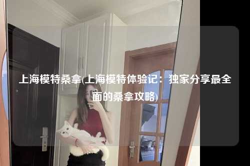 上海模特桑拿(上海模特体验记：独家分享最全面的桑拿攻略)