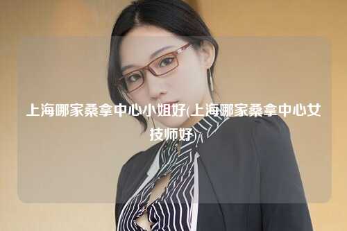 上海哪家桑拿中心小姐好(上海哪家桑拿中心女技师好)