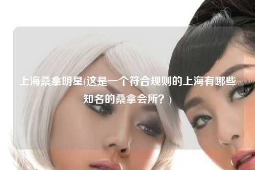 上海桑拿明星(这是一个符合规则的上海有哪些知名的桑拿会所？)