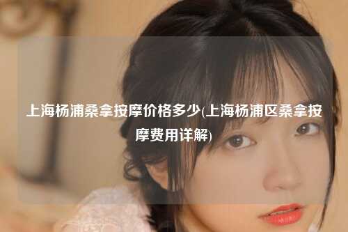 上海杨浦桑拿按摩价格多少(上海杨浦区桑拿按摩费用详解)