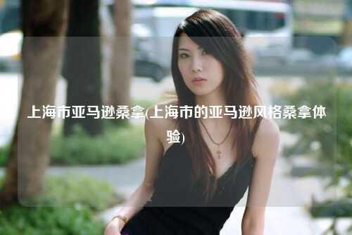 上海市亚马逊桑拿(上海市的亚马逊风格桑拿体验)