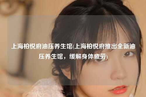 上海柏悦府油压养生馆(上海柏悦府推出全新油压养生馆，缓解身体疲劳)