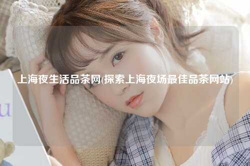 上海夜生活品茶网(探索上海夜场最佳品茶网站)
