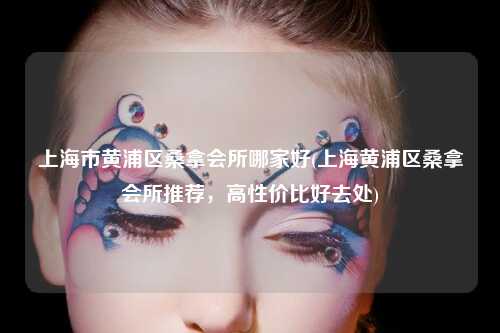 上海市黄浦区桑拿会所哪家好(上海黄浦区桑拿会所推荐，高性价比好去处)