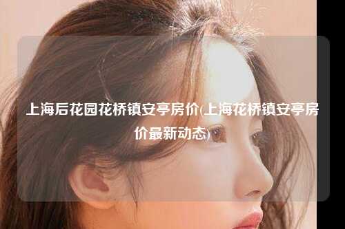 上海后花园花桥镇安亭房价(上海花桥镇安亭房价最新动态)