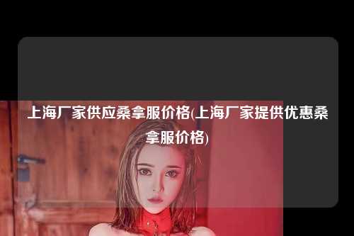 上海厂家供应桑拿服价格(上海厂家提供优惠桑拿服价格)