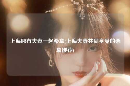 上海哪有夫妻一起桑拿(上海夫妻共同享受的桑拿推荐)