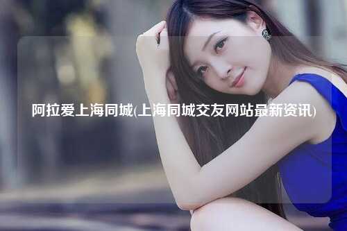 阿拉爱上海同城(上海同城交友网站最新资讯)