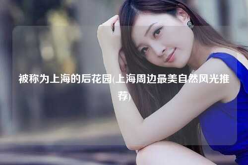 被称为上海的后花园(上海周边最美自然风光推荐)